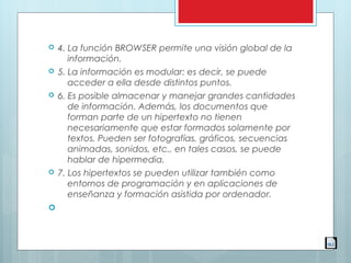  4. La función BROWSER permite una visión global de la
información.
 5. La información es modular: es decir, se puede
acceder a ella desde distintos puntos.
 6. Es posible almacenar y manejar grandes cantidades
de información. Además, los documentos que
forman parte de un hipertexto no tienen
necesariamente que estar formados solamente por
textos. Pueden ser fotografías, gráficos, secuencias
animadas, sonidos, etc., en tales casos, se puede
hablar de hipermedia.
 7. Los hipertextos se pueden utilizar también como
entornos de programación y en aplicaciones de
enseñanza y formación asistida por ordenador.

 
