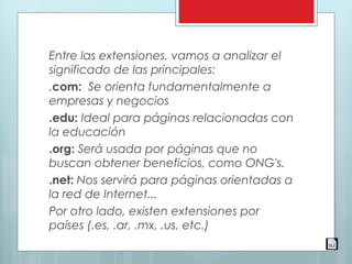 Entre las extensiones, vamos a analizar el
significado de las principales:
.com: Se orienta fundamentalmente a
empresas y negocios
.edu: Ideal para páginas relacionadas con
la educación
.org: Será usada por páginas que no
buscan obtener beneficios, como ONG's.
.net: Nos servirá para páginas orientadas a
la red de Internet...
Por otro lado, existen extensiones por
países (.es, .ar, .mx, .us, etc.)
 