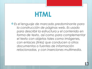 HTML
 Es el lenguaje de marcado predominante para
la construcción de páginas web. Es usado
para describir la estructura y el contenido en
forma de texto, así como para complementar
el texto con objetos tales como imágenes,
con enlaces (links) que conducen a otros
documentos o fuentes de información
relacionadas, y con inserciones multimedia.
 
