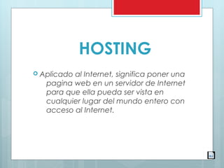 HOSTING
 Aplicado al Internet, significa poner una
pagina web en un servidor de Internet
para que ella pueda ser vista en
cualquier lugar del mundo entero con
acceso al Internet.
 