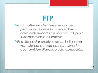FTP
 es un software cliente/servidor que
permite a usuarios transferir ficheros
entre ordenadores en una red TCP/IP.El
funcionamiento es sencillo.
 Permite enviar archivos de todo tipo una
vez esté conectado con otro servidor
que también disponga esta aplicación.
 