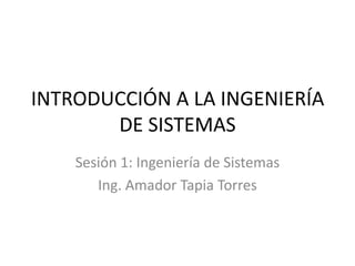 INTRODUCCIÓN A LA INGENIERÍA
       DE SISTEMAS
    Sesión 1: Ingeniería de Sistemas
       Ing. Amador Tapia Torres
 