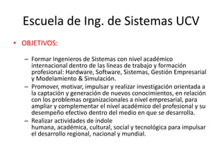 Escuela de Ing. de Sistemas UCV
• OBJETIVOS:

  – Formar Ingenieros de Sistemas con nivel académico
    internacional dentro de las líneas de trabajo y formación
    profesional: Hardware, Software, Sistemas, Gestión Empresarial
    y Modelamiento & Simulación.
  – Promover, motivar, impulsar y realizar investigación orientada a
    la captación y generación de nuevos conocimientos, en relación
    con los problemas organizacionales a nivel empresarial, para
    ampliar y complementar el nivel académico del profesional y su
    desempeño efectivo dentro del medio en que se desarrolla.
  – Realizar actividades de índole
    humana, académica, cultural, social y tecnológica para impulsar
    el desarrollo regional, nacional y mundial.
 