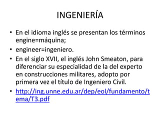 INGENIERÍA
• En el idioma inglés se presentan los términos
  engine=máquina;
• engineer=ingeniero.
• En el siglo XVII, el inglés John Smeaton, para
  diferenciar su especialidad de la del experto
  en construcciones militares, adopto por
  primera vez el título de Ingeniero Civil.
• http://ing.unne.edu.ar/dep/eol/fundamento/t
  ema/T3.pdf
 