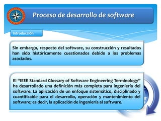 Proceso de desarrollo de software

Introducción


Sin embargo, respecto del software, su construcción y resultados
han sido históricamente cuestionados debido a los problemas
asociados.



El “IEEE Standard Glossary of Software Engineering Terminology”
ha desarrollado una definición más completa para ingeniería del
software: La aplicación de un enfoque sistemático, disciplinado y
cuantificable para el desarrollo, operación y mantenimiento del
software; es decir, la aplicación de ingeniería al software.
 