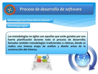 Proceso de desarrollo de software

Metodologías para desarrollo de software

Metodologías ágiles



Las metodologías no ágiles son aquellas que están guiadas por una
fuerte planificación durante todo el proceso de desarrollo;
llamadas también metodologías tradicionales o clásicas, donde se
realiza una intensa etapa de análisis y diseño antes de la
construcción del sistema.
 