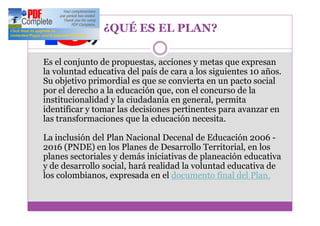 ¿QUÉ ES EL PLAN?

Es el conjunto de propuestas, acciones y metas que expresan
la voluntad educativa del país de cara a los siguientes 10 años.
Su objetivo primordial es que se convierta en un pacto social
por el derecho a la educación que, con el concurso de la
institucionalidad y la ciudadanía en general, permita
identificar y tomar las decisiones pertinentes para avanzar en
las transformaciones que la educación necesita.

La inclusión del Plan Nacional Decenal de Educación 2006 -
2016 (PNDE) en los Planes de Desarrollo Territorial, en los
planes sectoriales y demás iniciativas de planeación educativa
y de desarrollo social, hará realidad la voluntad educativa de
los colombianos, expresada en el documento final del Plan.
 