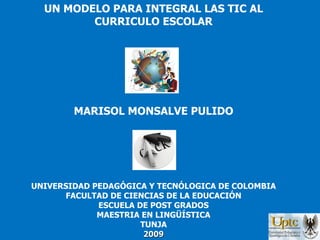 UN MODELO PARA INTEGRAL LAS TIC AL CURRICULO ESCOLAR MARISOL MONSALVE PULIDO UNIVERSIDAD PEDAGÓGICA Y TECNÓLOGICA DE COLOMBIA FACULTAD DE CIENCIAS DE LA EDUCACIÓN ESCUELA DE POST GRADOS MAESTRIA EN LINGÜÍSTICA TUNJA 2009 