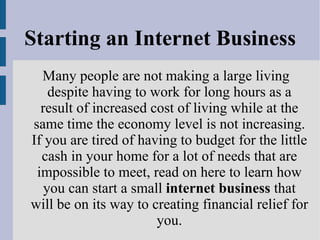 Starting an Internet Business Many people are not making a large living despite having to work for long hours as a result of increased cost of living while at the same time the economy level is not increasing. If you are tired of having to budget for the little cash in your home for a lot of needs that are impossible to meet, read on here to learn how you can start a small  internet business  that will be on its way to creating financial relief for you. 