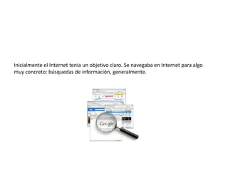 Inicialmente el Internet tenía un objetivo claro. Se navegaba en Internet para algo muy concreto: búsquedas de información, generalmente.