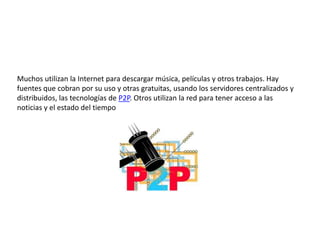 Muchos utilizan la Internet para descargar música, películas y otros trabajos. Hay fuentes que cobran por su uso y otras gratuitas, usando los servidores centralizados y distribuidos, las tecnologías de P2P. Otros utilizan la red para tener acceso a las noticias y el estado del tiempo