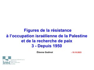 Figures de la résistance
à l’occupation israélienne de la Palestine
et de la recherche de paix
3 - Depuis 1950
Étienne Godinot - 19.10.2023
 