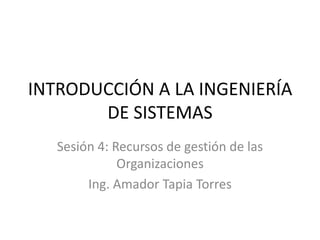 INTRODUCCIÓN A LA INGENIERÍA
       DE SISTEMAS
   Sesión 4: Recursos de gestión de las
              Organizaciones
        Ing. Amador Tapia Torres
 
