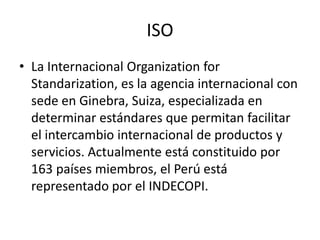 ISO
• La Internacional Organization for
  Standarization, es la agencia internacional con
  sede en Ginebra, Suiza, especi...