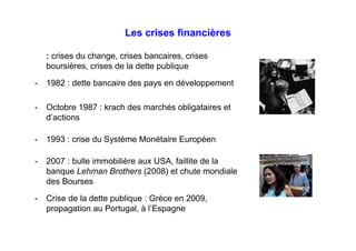 Les crises financières
: crises du change, crises bancaires, crises
boursières, crises de la dette publique
- 1982 : dette bancaire des pays en développement
- Octobre 1987 : krach des marchés obligataires et
d’actions
- 1993 : crise du Système Monétaire Européen
- 2007 : bulle immobilière aux USA, faillite de la
banque Lehman Brothers (2008) et chute mondiale
des Bourses
- Crise de la dette publique : Grèce en 2009,
propagation au Portugal, à l’Espagne
 