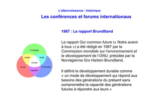 L’altercroissance : historique
Les conférences et forums internationaux
1987 : Le rapport Brundtland
Le rapport Our common future (« Notre avenir
à tous ») a été rédigé en 1987 par la
Commission mondiale sur l’environnement et
le développement de l’ONU, présidée par la
Norvégienne Gro Harlem Brundtland.
Il définit le développement durable comme
« un mode de développement qui répond aux
besoins des générations du présent sans
compromettre la capacité des générations
futures à répondre aux leurs »
 