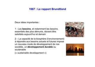 1987 : Le rapport Brundtland
Deux idées importantes :
1 - Les besoins, et notamment les besoins
essentiels des plus démunis, doivent être
satisfaits aujourd’hui et demain
2 – La capacité de la biosphère (l’environnement)
à répondre aux besoins actuels et futures impose
un nouveau mode de développement de nos
sociétés, un développement durable ou
soutenable
(« sustainable developpment »)
 
