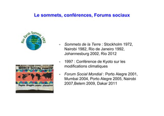 Le sommets, conférences, Forums sociaux
- Sommets de la Terre : Stockholm 1972,
Nairobi 1982, Rio de Janeiro 1992,
Johannesburg 2002, Rio 2012
- 1997 : Conférence de Kyoto sur les
modifications climatiques
- Forum Social Mondial : Porto Alegre 2001,
Mumbai 2004, Porto Alegre 2005, Nairobi
2007,Belem 2009, Dakar 2011, etc.
 