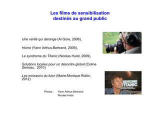 Les films de sensibilisation
destinés au grand public
Une vérité qui dérange (Al Gore, 2006),
Home (Yann Arthus-Bertrand, 2009),
Le syndrome du Titanic (Nicolas Hulot, 2009),
Solutions locales pour un désordre global (Coline
Serreau, 2010)
Les moissons du futur (Marie-Monique Robin,
2012)
Océans (Jacques Perrin, 2010)
Demain (Cyril Dion et Mélanie Laurent, 2015)
Qu’est ce qu’on attend ? (Marie-Monique Robin,
2016)
Photos : Yann Arthus Bertrand
Nicolas Hulot
 