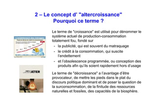 Le concept d’ "altercroissance"
Pourquoi ce terme ?
Le terme de "croissance" est utilisé pour dénommer le
système actuel de production-consommation
totalement fou, fondé sur
- la publicité, qui est souvent du matraquage
- le crédit à la consommation, qui suscite
l’endettement
- et l’obsolescence programmée, ou conception des
produits afin qu’ils soient rapidement hors d’usage
Le terme de "décroissance" a l’avantage d’être
provocateur, de mettre les pieds dans le plat du
discours politique dominant et de poser la question de
la surconsommation, de la finitude des ressources
naturelles et fossiles, des capacités de la biosphère.
 