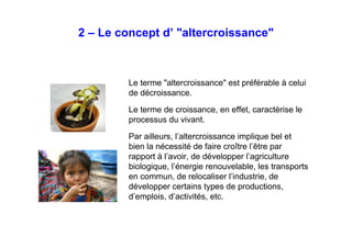 2 – Le concept d’ "altercroissance"
Le terme "altercroissance" est préférable à celui
de décroissance.
Le terme de croissance, en effet, caractérise le
processus du vivant.
Par ailleurs, l’altercroissance implique bel et
bien la nécessité de faire croître l’être par
rapport à l’avoir, de développer l’agriculture
biologique, l’énergie renouvelable, les
transports en commun, de relocaliser l’industrie,
de développer certains types de productions,
d’emplois, d’activités, etc.
 