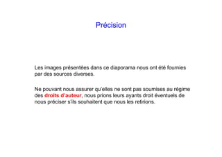 Précision
Les images présentées dans ce diaporama nous ont été fournies
par des sources diverses.
Ne pouvant nous assurer qu’elles ne sont pas soumises au régime
des droits d’auteur, nous prions leurs ayants droit éventuels de
nous préciser s’ils souhaitent que nous les retirions.
 