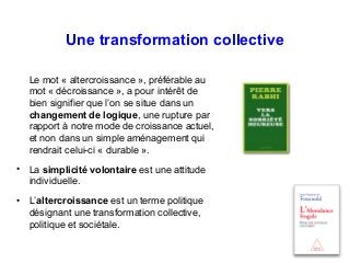 Une transformation collective
Le mot « altercroissance », préférable au
mot « décroissance », a pour intérêt de
bien signifier que l’on se situe dans un
changement de logique, une rupture par
rapport à notre mode de croissance actuel,
et non dans un simple aménagement qui
rendrait celui-ci « durable ».
• La simplicité volontaire est une attitude
individuelle.
• L’altercroissance est un terme politique
désignant une transformation collective,
politique et sociétale.
 