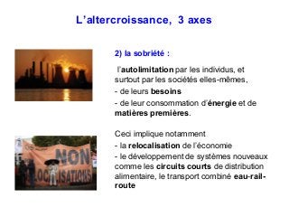 L’altercroissance, 3 axes
2) la sobriété :
l’autolimitation par les individus, et
surtout par les sociétés elles-mêmes,
- de leurs besoins
- de leur consommation d’énergie et de
matières premières.
Ceci implique notamment
- la relocalisation de l’économie
- le développement de systèmes nouveaux
comme les circuits courts de distribution
alimentaire, le transport combiné eau-rail-
route
 