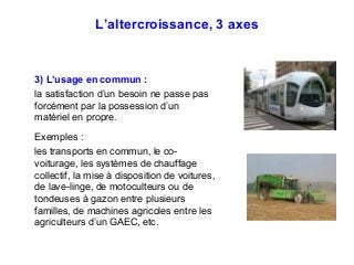 L’altercroissance, 3 axes
3) L’usage en commun :
la satisfaction d’un besoin ne passe pas
forcément par la possession d’un
matériel en propre.
Exemples :
les transports en commun, le co-
voiturage, les systèmes de chauffage
collectif, la mise à disposition de voitures,
de lave-linge, de motoculteurs ou de
tondeuses à gazon entre plusieurs
familles, de machines agricoles entre les
agriculteurs d’un GAEC, etc.
 