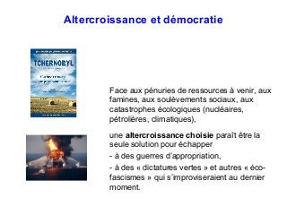 Altercroissance et démocratie
Face aux pénuries de ressources à venir, aux
famines, aux soulèvements sociaux, aux
catastrophes écologiques (nucléaires,
pétrolières, climatiques),
une altercroissance choisie paraît être la
seule solution pour échapper
- à des guerres d’appropriation,
- à des « dictatures vertes » et autres « éco-
fascismes » qui s’improviseraient au dernier
moment.
 
