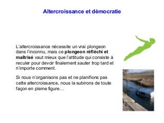 Altercroissance et démocratie
L’altercroissance nécessite un vrai plongeon
dans l’inconnu, mais ce plongeon réfléchi et
maîtrisé vaut mieux que l’attitude qui consiste à
reculer pour devoir finalement sauter trop tard et
n’importe comment.
Si nous n’organisons pas et ne planifions pas
cette altercroissance, nous la subirons de toute
façon en pleine figure…
 