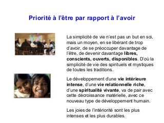 Priorité à l’être par rapport à l’avoir
La simplicité de vie n’est pas un but en soi,
mais un moyen, en se libérant de trop
d’avoir, de se préoccuper davantage de
l’être, de devenir davantage libres,
conscients, ouverts, disponibles. D’où la
simplicité de vie des spirituels et mystiques
de toutes les traditions.
Le développement d’une vie intérieure
intense, d’une vie relationnelle riche,
d’une spiritualité vivante, va de pair avec
cette décroissance matérielle, avec ce
nouveau type de développement humain.
Les joies de l’intériorité sont les plus
intenses et les plus durables.
 