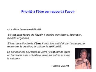 Priorité à l’être par rapport à l’avoir
« Le désir humain est illimité.
S’il est dans l’ordre de l’avoir, il génère mimétisme, frustration,
rivalités et guerres.
S’il est dans l’ordre de l’être, il peut être satisfait par l’échange, la
rencontre, la création, la culture, la spiritualité.
Le bonheur est de l’ordre de l’être : c’est l’art de vivre
en harmonie avec soi-même, avec les autres et avec
la nature »
Patrick Viveret
 