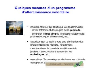 Quelques mesures d’un programme
d’altercroissance volontaire
• interdire tout ce qui pousse à la consommation :
- revoir totalement des règles de la publicité,
- contrôler le lobbying de l’industrie (automobile,
pharmaceutique, alimentaire), etc.
• favoriser tout ce qui va vers une diminution des
prélèvements de matière, notamment
- en favorisant le durable au détriment du
jetable, - en concevant autrement les
emballages, etc.
• relocaliser l’économie pour diminuer les coûts de
transport et d’énergie.
 