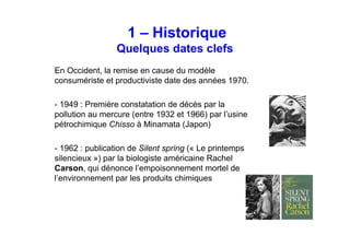 Historique
Quelques dates clefs
En Occident, la remise en cause du modèle
consumériste et productiviste date des années 1970.
- 1949 : Première constatation de décès par la
pollution au mercure (entre 1932 et 1966) par l’usine
pétrochimique Chisso à Minamata (Japon)
- 1962 : publication de Silent spring (« Le printemps
silencieux ») par la biologiste américaine Rachel
Carson, qui dénonce l’empoisonnement mortel de
l’environnement par les produits chimiques
 