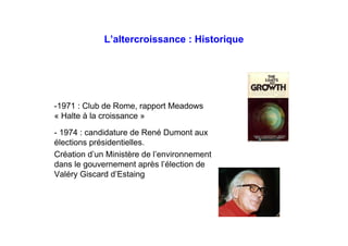 L’altercroissance : Historique
-1971 : Club de Rome, rapport Meadows
« Halte à la croissance »
- 1974 : candidature de René Dumont aux
élections présidentielles.
Création d’un Ministère de l’environnement
dans le gouvernement après l’élection de
Valéry Giscard d’Estaing
 