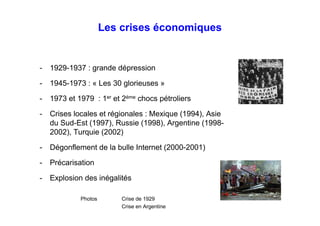 Les crises économiques
- 1929-1937 : grande dépression
- 1945-1973 : « Les 30 glorieuses »
- 1973 et 1979 : 1er
et 2ème
chocs pétroliers
- Crises locales et régionales : Mexique (1994), Asie
du Sud-Est (1997), Russie (1998), Argentine (1998-
2002), Turquie (2002)
- Dégonflement de la bulle Internet (2000-2001)
- Précarisation
- Explosion des inégalités
Photos Crise de 1929
Crise en Argentine
 