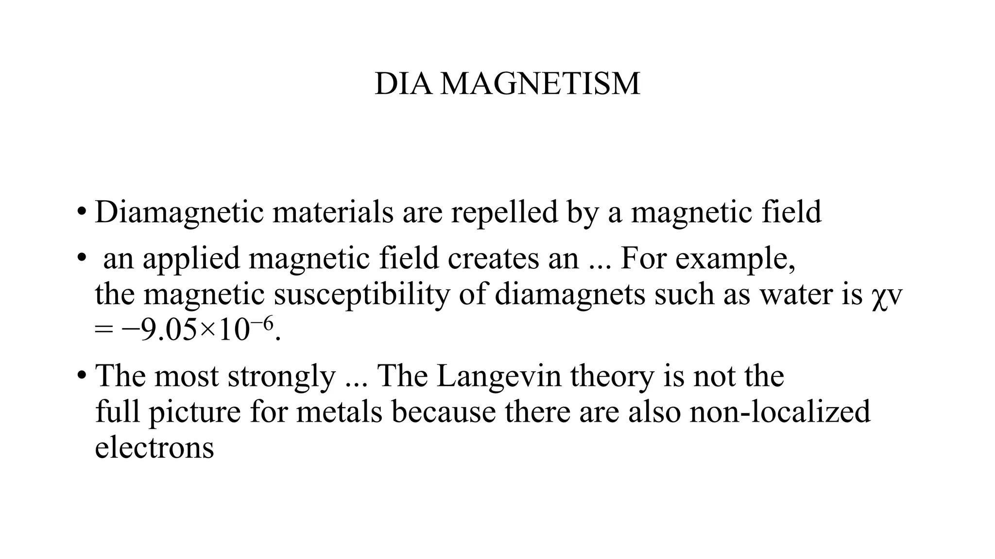 DIA MAGNETISM
• Diamagnetic materials are repelled by a magnetic field
• an applied magnetic field creates an ... For example,
the magnetic susceptibility of diamagnets such as water is χv
= −9.05×10−6.
• The most strongly ... The Langevin theory is not the
full picture for metals because there are also non-localized
electrons