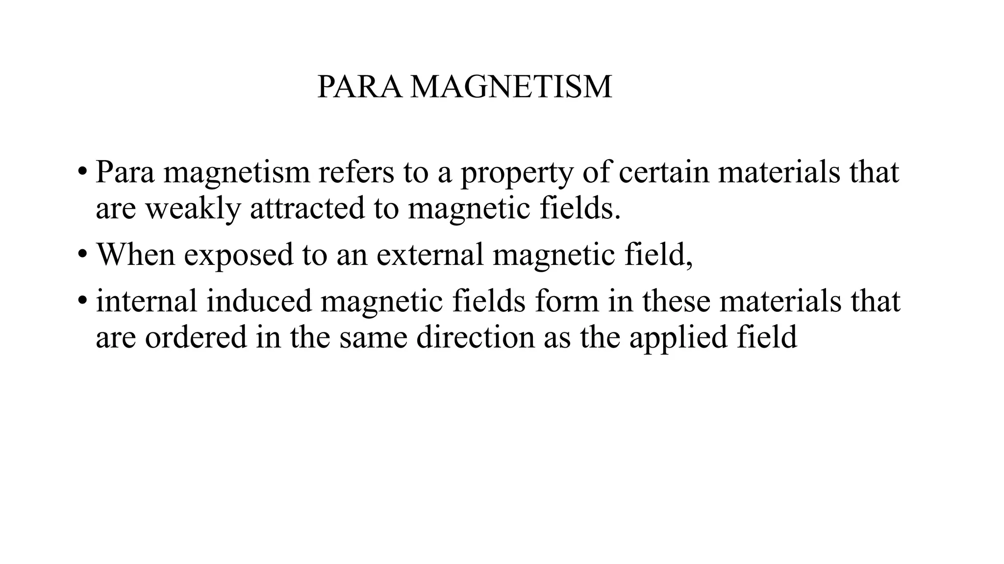PARA MAGNETISM
• Para magnetism refers to a property of certain materials that
are weakly attracted to magnetic fields.
• When exposed to an external magnetic field,
• internal induced magnetic fields form in these materials that
are ordered in the same direction as the applied field