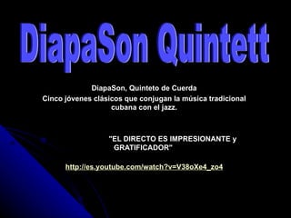 DiapaSon, Quinteto de Cuerda
Cinco jóvenes clásicos que conjugan la música tradicional
                   cubana con el jazz.



                  "EL DIRECTO ES IMPRESIONANTE y
                   GRATIFICADOR"

      http://es.youtube.com/watch?v=V38oXe4_zo4
 