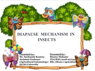 DIAPAUSE MECHANISM IN
INSECTS
Presented to:-
Mr. Snehasish Routray
Assistant Professor
(Agricultural Entomology)
Sri Sri University
Presented by:-
Bismoy Mohanty
FOA/BAG/2018-22/034
BSc. (Hons.) Agriculture
 