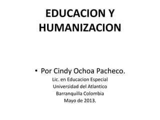 EDUCACION Y
HUMANIZACION
• Por Cindy Ochoa Pacheco.
Lic. en Educacion Especial
Universidad del Atlantico
Barranquilla Colombia
Mayo de 2013.
 