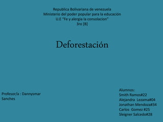 Republica Bolivariana de venezuela
Ministerio del poder popular para la educación
U.E “Fe y alergia la consolacion”
3ro [B]
Deforestación
Alumnos:
Smith Ramos#22
Alejandra Lezama#04
Jonathan Mendoza#34
Carlos Gomez #25
Sleigner Salcedo#28
Profesor/a : Dannysmar
Sanches
 
