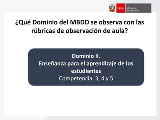 ¿Qué Dominio del MBDD se observa con las
rúbricas de observación de aula?
Dominio II.
Enseñanza para el aprendizaje de los
estudiantes
Competencia 3, 4 y 5
 