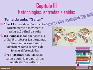 Capítulo III Metodologias: entradas e saídas 10 e 11 anos:  deverão executar corretamente o movimento saltar até o final da aula; 8 a 9 anos:  saltar em nosso dia-a-dia. O professor faz perguntas sobre o saltar e os alunos vivenciam como sabem e de formas diferenciadas 9 a 10 anos:  habilidade de saltar adquiridas a partir das manifestações culturais 