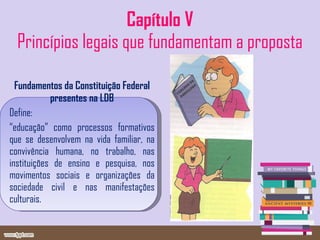 Capítulo V Princípios legais que fundamentam a proposta Fundamentos da Constituição Federal presentes na LDB Define: “ educação” como processos formativos que se desenvolvem na vida familiar, na convivência humana, no trabalho, nas instituições de ensino e pesquisa, nos movimentos sociais e organizações da sociedade civil e nas manifestações culturais. 