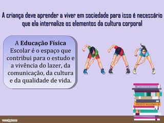 A criança deve aprender a viver em sociedade para isso é necessário que ela internalize os elementos da cultura corporal A  Educação Física  Escolar é o espaço que contribui para o estudo e a vivência do lazer, da comunicação, da cultura e da qualidade de vida. 