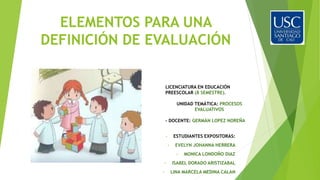 ELEMENTOS PARA UNA
DEFINICIÓN DE EVALUACIÓN
• ESTUDIANTES EXPOSITORAS:
• EVELYN JOHANNA HERRERA
• MONICA LONDOÑO DIAZ
• ISABEL DORADO ARISTIZABAL
• LINA MARCELA MEDINA CALAN
LICENCIATURA EN EDUCACIÓN
PREESCOLAR (8 SEMESTRE).
UNIDAD TEMÁTICA: PROCESOS
EVALUATIVOS
- DOCENTE: GERMÁN LOPEZ NOREÑA
 