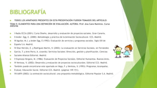 BIBLIOGRAFÍA
 TODOS LOS APARTADOS PRESENTES EN ESTA PRESENTACIÓN FUERON TOMADOS DEL ARTICULO:
TEMA 5: ELEMENTOS PARA UNA DEFINICIÓN DE EVALUACIÓN. AUTORA: Prof. Ana Cano Ramírez. Curso
2005/06
 I Radio ECCA (2001): Curso Diseño, desarrollo y evaluación de proyectos sociales. Gran Canaria.
 II Ander- Egg, E. (2000): Metodología y práctica de la Animación Sociocultural. CCS. Madrid.
 III Aguilar, M.J. y Ander Egg, E (1992): Evaluación de servicios y programas sociales. Siglo XXI de
 España S.A. Madrid.
 IV Díaz Herráiz, E. y Rodríguez Martín, V. (2002): La evaluación en Servicios Sociales, en Fernández
 García, T. y Ares Parra, A. (coords): Servicios Sociales: Dirección, gestión y planificación. Ciencias
 Sociales Alianza Editorial. Madrid.
 V Espinoza Vergara, M. (1986): Evaluación de Proyectos Sociales. Editorial Humanitas. Buenos Aires.
 VI Ventosa, V. (2002): Desarrollo y evaluación de proyectos socioculturales. Editorial CCS. Madrid.
 También puede encontrarse este apartado en Vega, F. y Ventosa, V. (1993): Programar, Acompañar,
 Evaluar. Educación Social. Editorial CCS. Madrid. (páginas 149-151).
 VII AAVV (2002): La animación sociocultural: una propuesta metodológica. Editorial Popular S.A. Madrid.
 