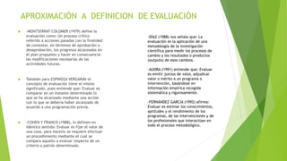 APROXIMACIÓN A DEFINICION DE EVALUACIÓN
 -MONTSERRAT COLOMER (1979) define la
evaluación como: Un proceso crítico
referido a acciones pasadas con la finalidad
de constatar, en términos de aprobación o
desaprobación, los progresos alcanzados en
el plan propuesto y hacer en consecuencia
las modificaciones necesarias de las
actividades futuras.
 También para ESPINOZA VERGARAV el
concepto de evaluación tiene el mismo
significado, pues entiende que: Evaluar es
comparar en un instante determinado lo
que se ha alcanzado mediante una acción
con lo que se debería haber alcanzado de
acuerdo a una programación previa.
 -COHEN Y FRANCO (1988), lo definen en
idéntico sentido: Evaluar es fijar el valor de
una cosa, para hacerlo se requiere efectuar
un procedimiento mediante el cual se
compara aquello a evaluar respecto de un
criterio o patrón determinado.
-DÍAZ (1988) nos señala que: La
evaluación es la aplicación de una
metodología de la investigación
científica para medir los procesos de
cambio y los resultados o productos
(outputs) de esos cambios.
-ALVIRA (1991) entiende que: Evaluar
es emitir juicios de valor, adjudicar
valor o mérito a un programa o
intervención, basándose en
información empírica recogida
sistemática y rigurosamente.
-FERNÁNDEZ GARCÍA (1992) afirma:
Evaluar es estimar los conocimientos,
aptitudes y el rendimiento de los
programas, de las intervenciones y de
los profesionales que interactúan en
todo el proceso metodológico.
 